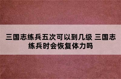 三国志练兵五次可以到几级 三国志练兵时会恢复体力吗